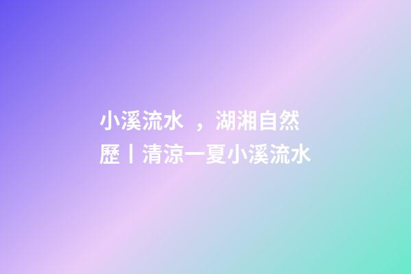 小溪流水，湖湘自然歷丨清涼一夏小溪流水-第1張-觀點-玄機派